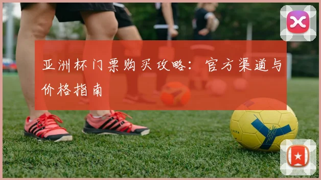 亚洲杯门票购买攻略：官方渠道与价格指南