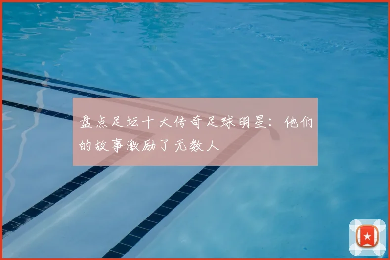 盘点足坛十大传奇足球明星:他们的故事激励了无数人