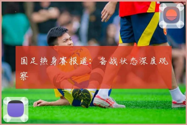 国足热身赛报道：备战状态深度观察