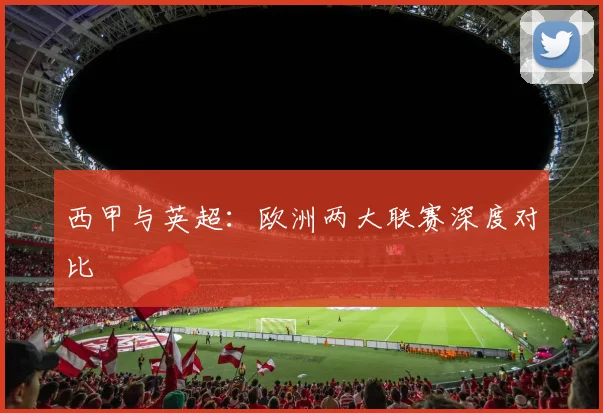 西甲与英超：欧洲两大联赛深度对比