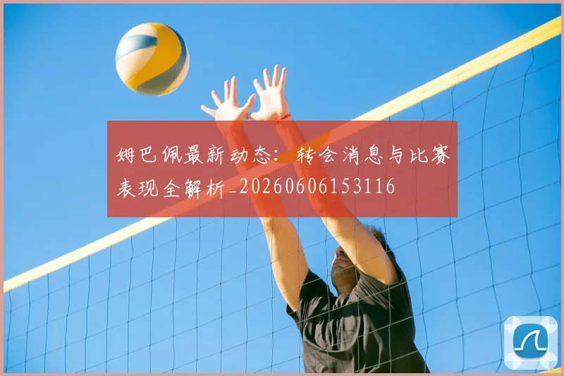 姆巴佩最新动态:转会消息与比赛表现全解析_20260606153116