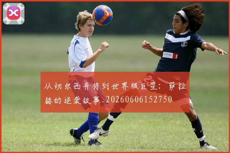 从切尔西弃将到世界级巨星:萨拉赫的逆袭故事_20260606152750