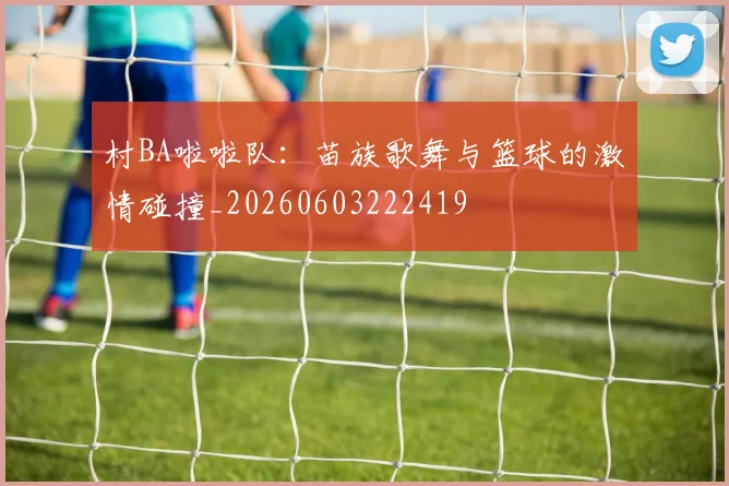 村BA啦啦队：苗族歌舞与篮球的激情碰撞_20260603222419