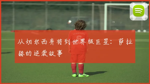 从切尔西弃将到世界级巨星：萨拉赫的逆袭故事