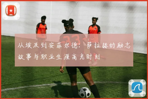 从埃及到安菲尔德：萨拉赫的励志故事与职业生涯高光时刻