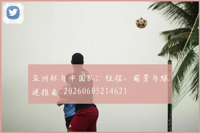 亚洲杯与中国队：征程、前景与球迷指南_20260605214621