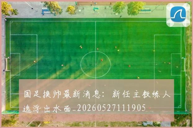 国足换帅最新消息：新任主教练人选浮出水面_20260527111905