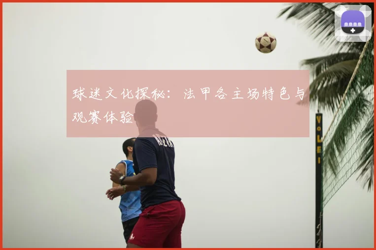 球迷文化探秘：法甲各主场特色与观赛体验