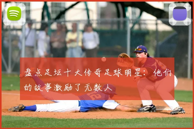 盘点足坛十大传奇足球明星：他们的故事激励了无数人