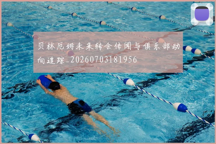 贝林厄姆未来转会传闻与俱乐部动向追踪_20260703181956