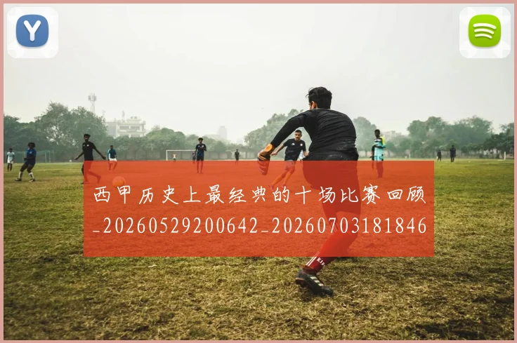 西甲历史上最经典的十场比赛回顾_20260529200642_20260703181846