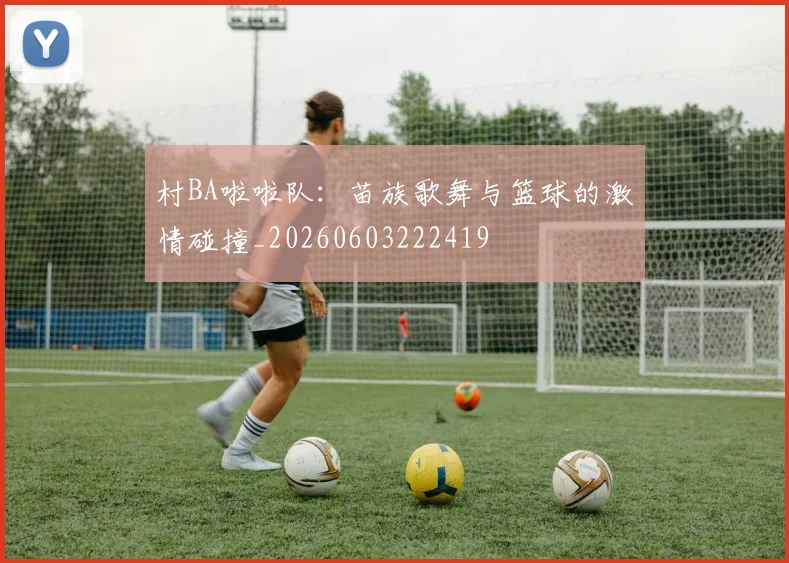 村BA啦啦队：苗族歌舞与篮球的激情碰撞_20260603222419