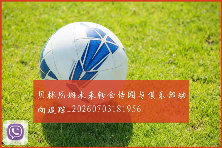 贝林厄姆未来转会传闻与俱乐部动向追踪_20260703181956